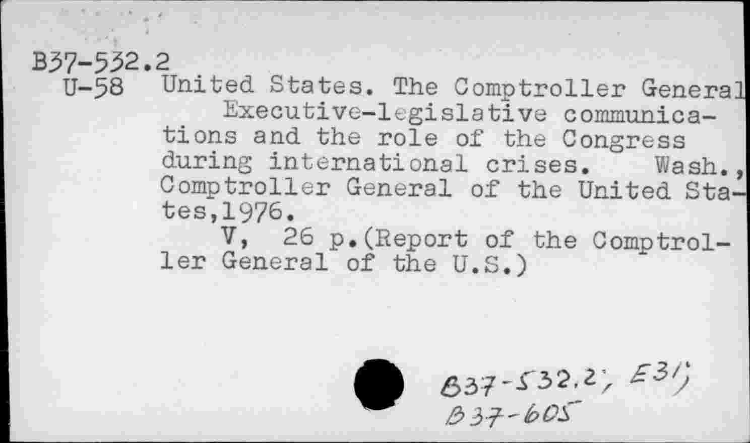 ﻿B37-532.2
U-58 United States. The Comptroller Genera] Executive-legislative communications and the role of the Congress during international crises. Wash., Comptroller General of the United States, 1976.
V, 26 p.(Report of the Comptroller General of the U.S.)
6372 > £3/)